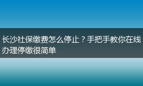 长沙社保缴费怎么停止?手把手教你在线办理停缴很简单