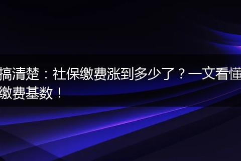 搞清楚：社保缴费涨到多少了？一文看懂缴费基数！