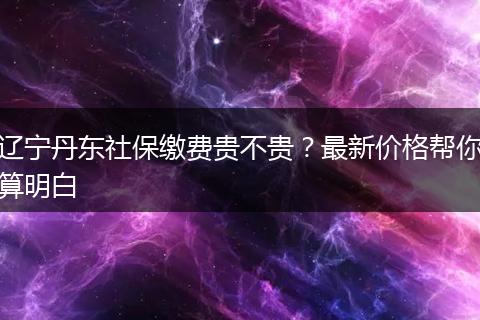 辽宁丹东社保缴费贵不贵？最新价格帮你算明白