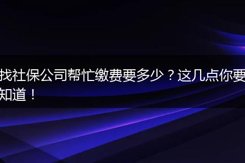 找社保公司帮忙缴费要多少？这几点你要知道！