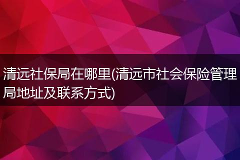 清远社保局在哪里(清远市社会保险管理局地址及联系方式)