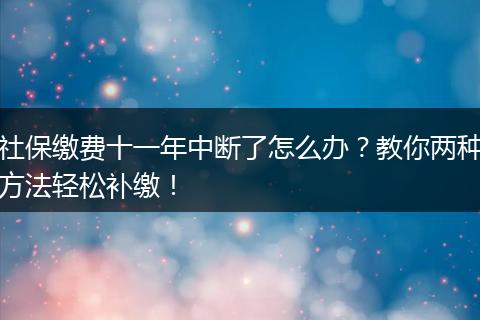 社保缴费十一年中断了怎么办?教你两种方法轻松补缴!