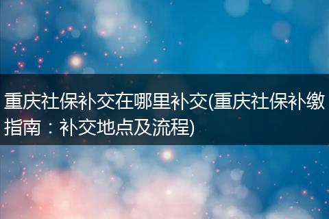 重庆社保补交在哪里补交(重庆社保补缴指南:补交地点及流程)