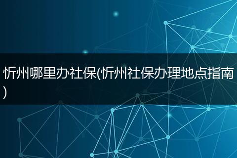 忻州哪里办社保(忻州社保办理地点指南)