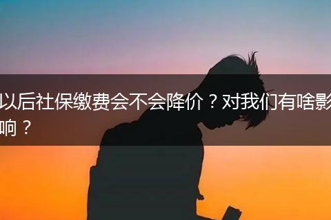以后社保缴费会不会降价？对我们有啥影响？