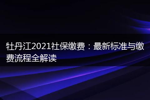 牡丹江2021社保缴费：最新标准与缴费流程全解读