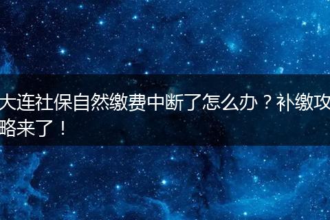 大连社保自然缴费中断了怎么办?补缴攻略来了!