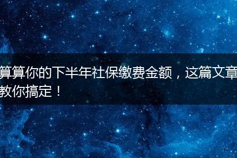 算算你的下半年社保缴费金额，这篇文章教你搞定！