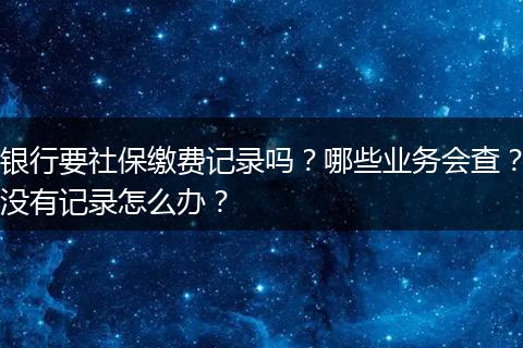 银行要社保缴费记录吗?哪些业务会查?没有记录怎么办?