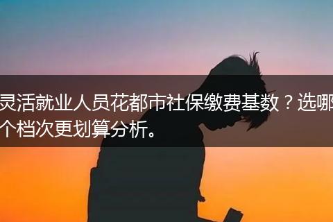 灵活就业人员花都市社保缴费基数？选哪个档次更划算分析。