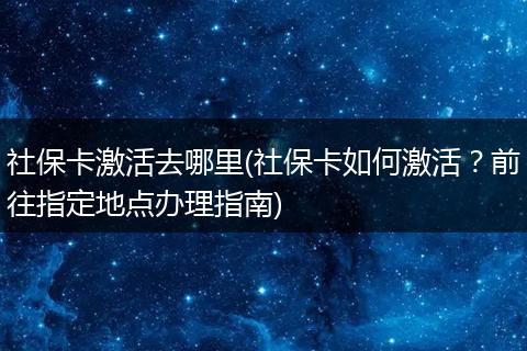 社保卡激活去哪里(社保卡如何激活？前往指定地点办理指南)