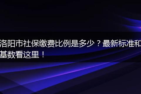 洛阳市社保缴费比例是多少?最新标准和基数看这里!
