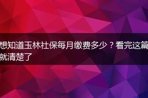 想知道玉林社保每月缴费多少？看完这篇就清楚了