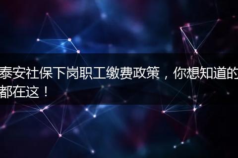 泰安社保下岗职工缴费政策,你想知道的都在这!