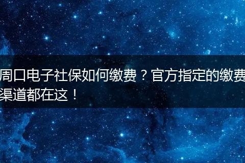 周口电子社保如何缴费？官方指定的缴费渠道都在这！