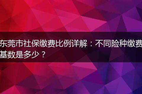 东莞市社保缴费比例详解：不同险种缴费基数是多少？