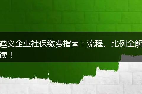 遵义企业社保缴费指南:流程、比例全解读!