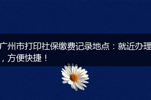 广州市打印社保缴费记录地点：就近办理，方便快捷！