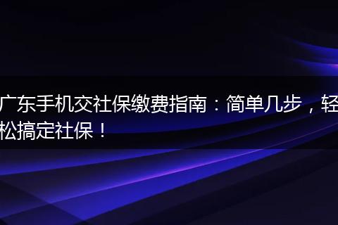 广东手机交社保缴费指南：简单几步，轻松搞定社保！