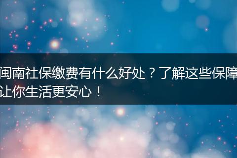 闽南社保缴费有什么好处？了解这些保障让你生活更安心！