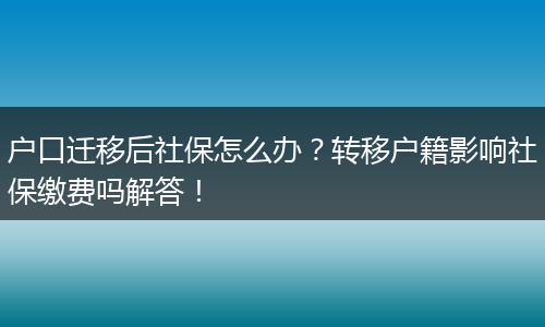 户口迁移后社保怎么办？转移户籍影响社保缴费吗解答！