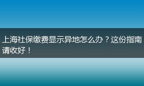 上海社保缴费显示异地怎么办?这份指南请收好!