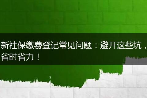 新社保缴费登记常见问题:避开这些坑,省时省力!
