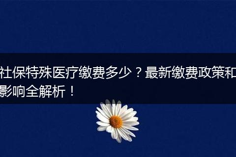 社保特殊医疗缴费多少?最新缴费政策和影响全解析!