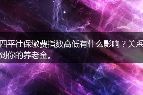 四平社保缴费指数高低有什么影响？关系到你的养老金。