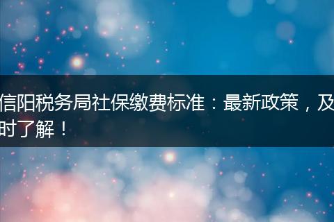 信阳税务局社保缴费标准：最新政策，及时了解！