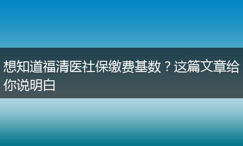想知道福清医社保缴费基数？这篇文章给你说明白