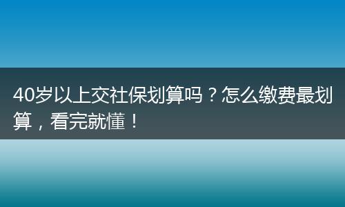 40岁以上交社保划算吗？怎么缴费最划算，看完就懂！
