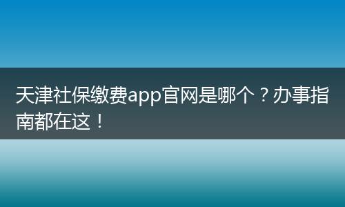 天津社保缴费app官网是哪个?办事指南都在这!