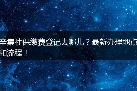 辛集社保缴费登记去哪儿?最新办理地点和流程!