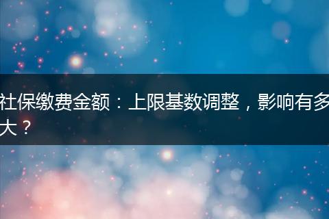 社保缴费金额：上限基数调整，影响有多大？