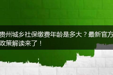 贵州城乡社保缴费年龄是多大？最新官方政策解读来了！