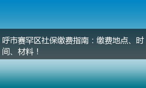 呼市赛罕区社保缴费指南:缴费地点、时间、材料!