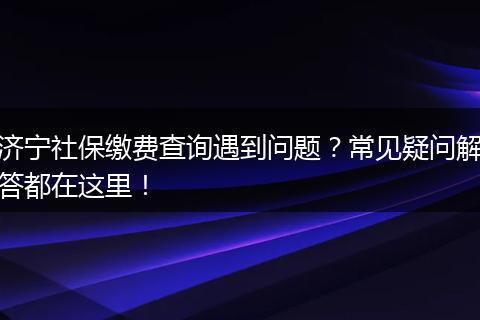 济宁社保缴费查询遇到问题?常见疑问解答都在这里!