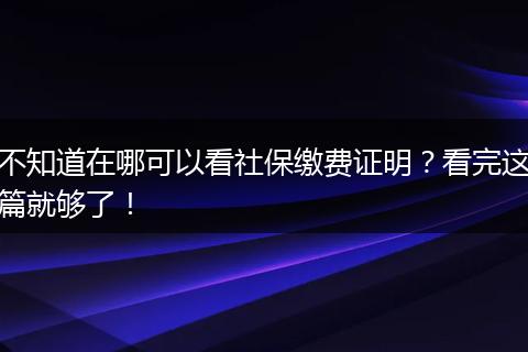不知道在哪可以看社保缴费证明?看完这篇就够了!