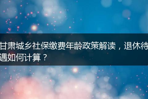 甘肃城乡社保缴费年龄政策解读，退休待遇如何计算？