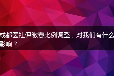 成都医社保缴费比例调整，对我们有什么影响？