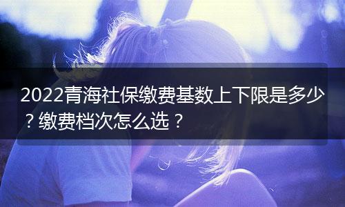 2022青海社保缴费基数上下限是多少？缴费档次怎么选？