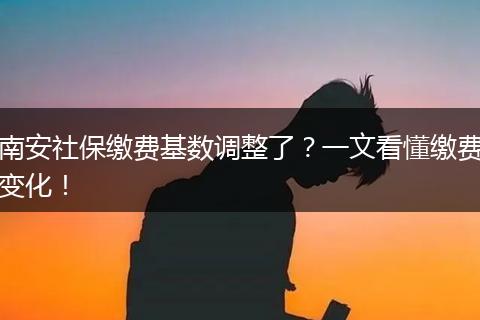 南安社保缴费基数调整了?一文看懂缴费变化!