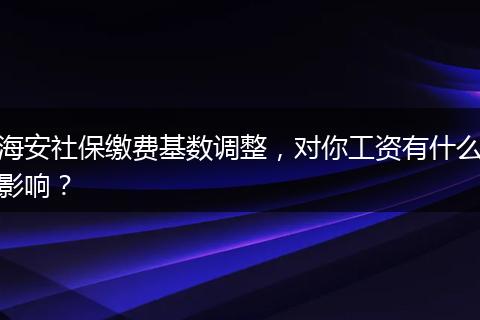 海安社保缴费基数调整，对你工资有什么影响？