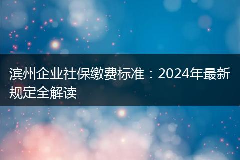 滨州企业社保缴费标准：2024年最新规定全解读