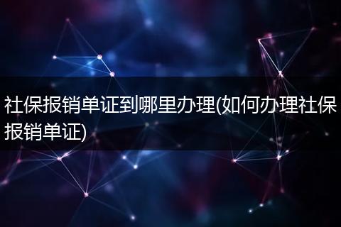 社保报销单证到哪里办理(如何办理社保报销单证)