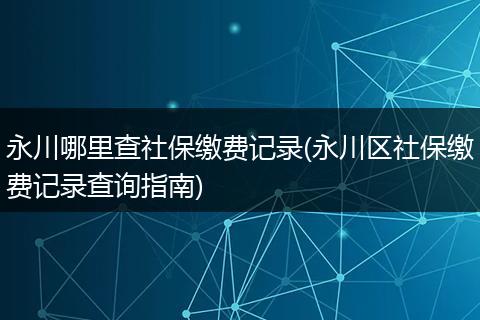 永川哪里查社保缴费记录(永川区社保缴费记录查询指南)
