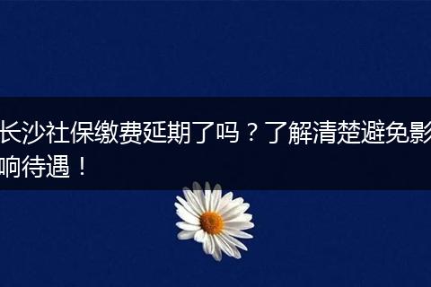 长沙社保缴费延期了吗？了解清楚避免影响待遇！