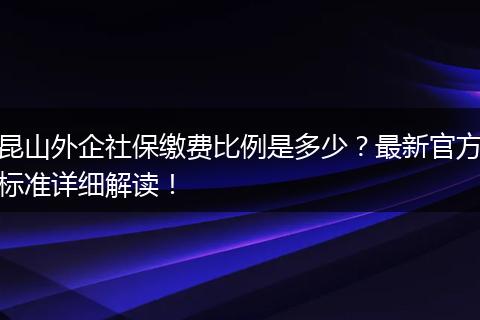 昆山外企社保缴费比例是多少?最新官方标准详细解读!