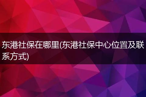 东港社保在哪里(东港社保中心位置及联系方式)